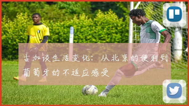 古加谈生活变化：从北京的便利到葡萄牙的不适应感受
