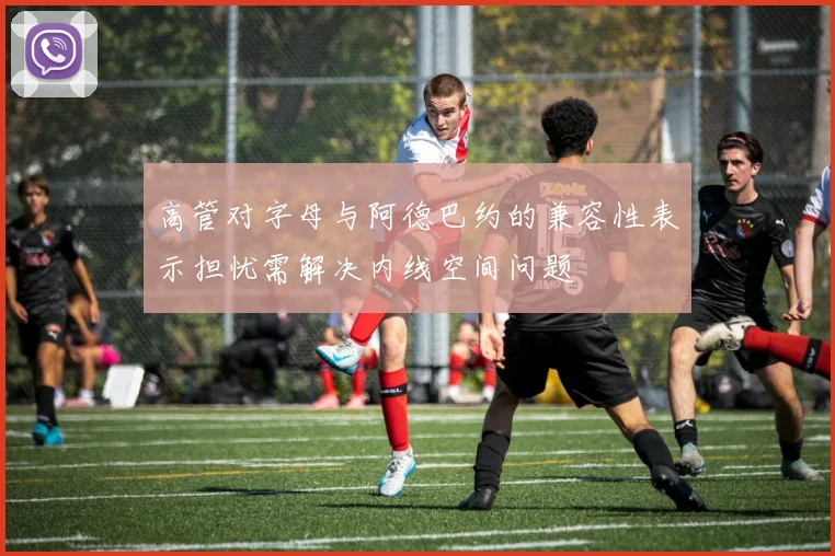 高管对字母与阿德巴约的兼容性表示担忧需解决内线空间问题
