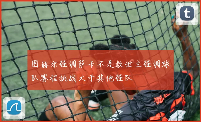 图赫尔强调萨卡不是救世主强调球队赛程挑战大于其他强队