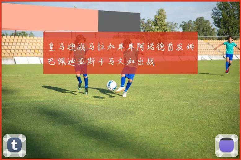 皇马迎战马拉加库库阿诺德首发姆巴佩迪亚斯卡马文加出战