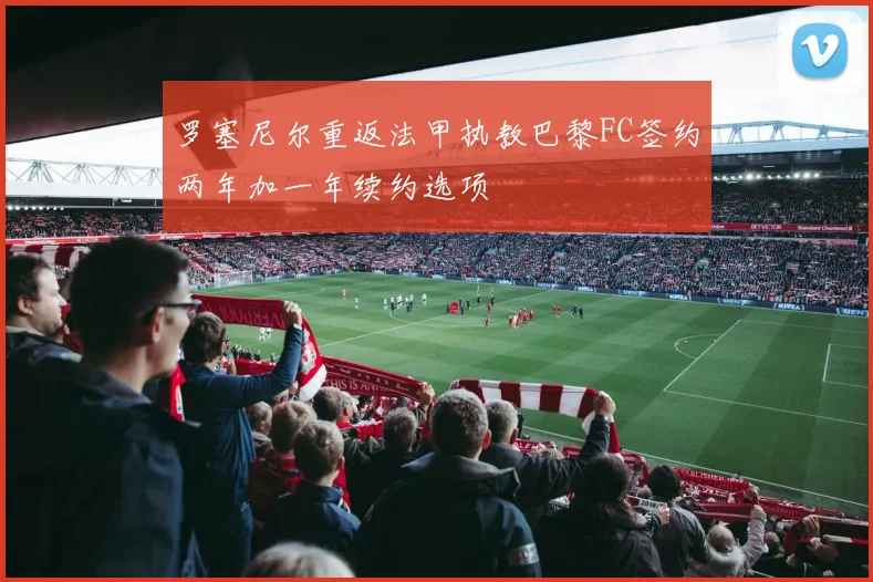罗塞尼尔重返法甲执教巴黎FC签约两年加一年续约选项