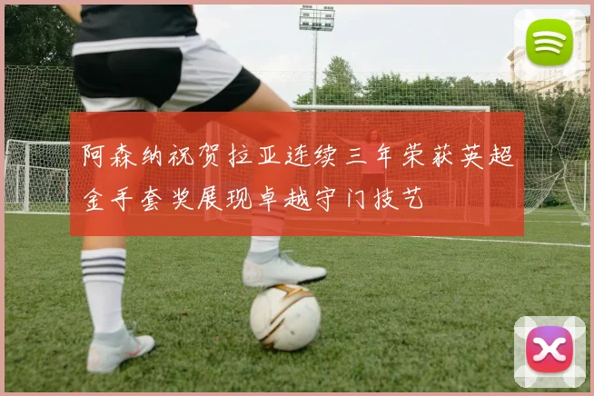 阿森纳祝贺拉亚连续三年荣获英超金手套奖展现卓越守门技艺