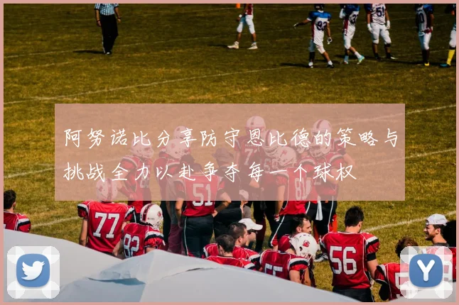 阿努诺比分享防守恩比德的策略与挑战全力以赴争夺每一个球权