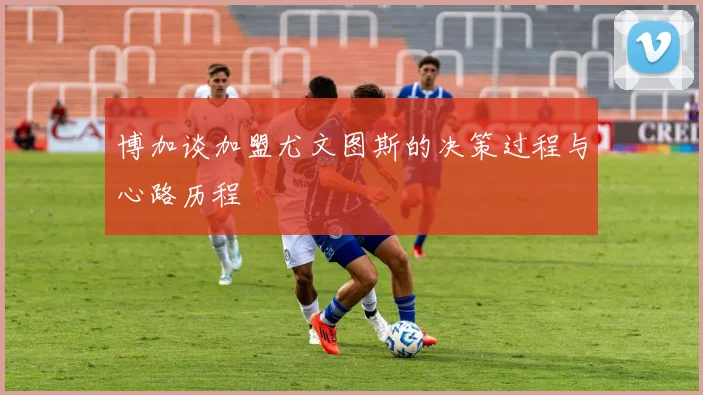 博加谈加盟尤文图斯的决策过程与心路历程