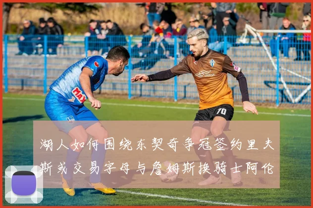 湖人如何围绕东契奇争冠签约里夫斯或交易字母与詹姆斯换骑士阿伦