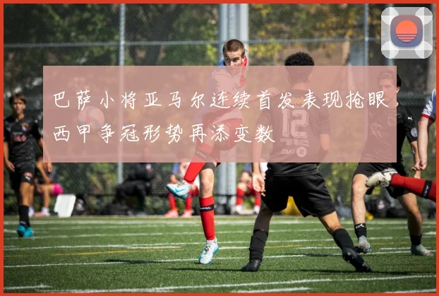 巴萨小将亚马尔连续首发表现抢眼西甲争冠形势再添变数