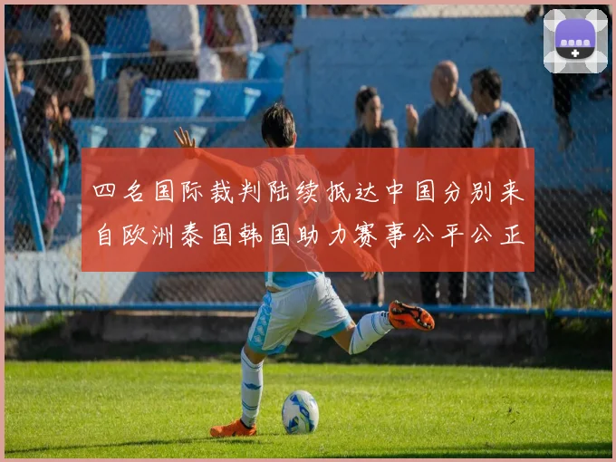 四名国际裁判陆续抵达中国分别来自欧洲泰国韩国助力赛事公平公正