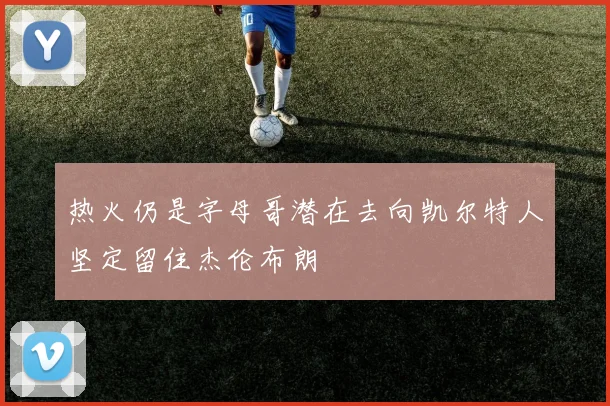 热火仍是字母哥潜在去向凯尔特人坚定留住杰伦布朗