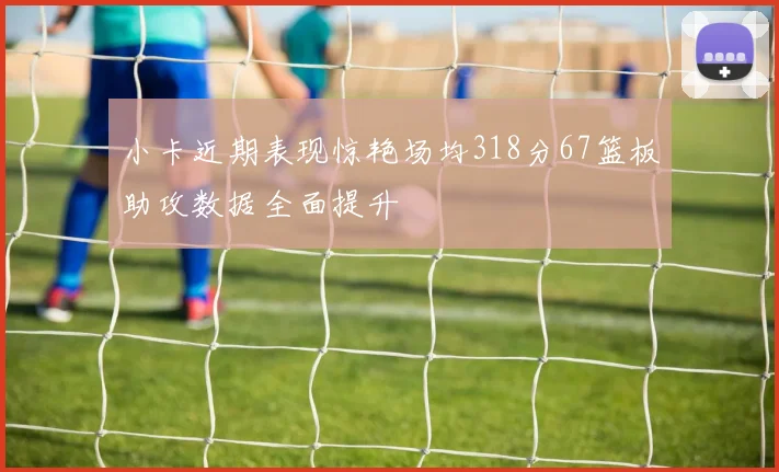 小卡近期表现惊艳场均318分67篮板助攻数据全面提升