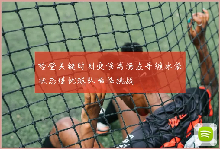 哈登关键时刻受伤离场左手缠冰袋状态堪忧球队面临挑战