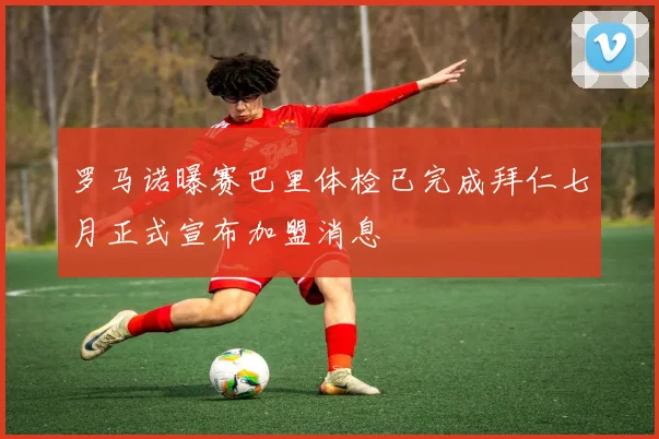 罗马诺曝赛巴里体检已完成拜仁七月正式宣布加盟消息