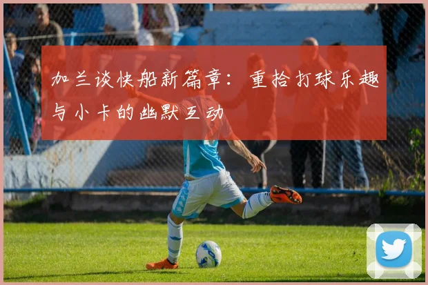 加兰谈快船新篇章：重拾打球乐趣与小卡的幽默互动