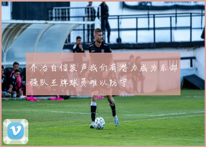 乔治自信发声我们有潜力成为东部强队王牌球员难以防守