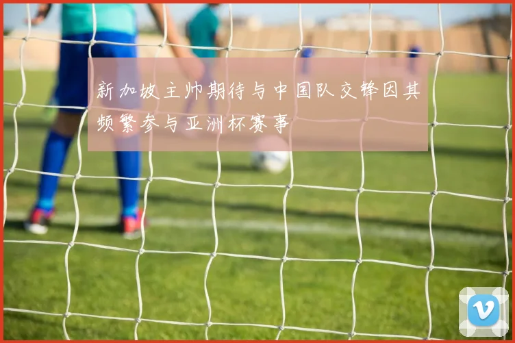 新加坡主帅期待与中国队交锋因其频繁参与亚洲杯赛事