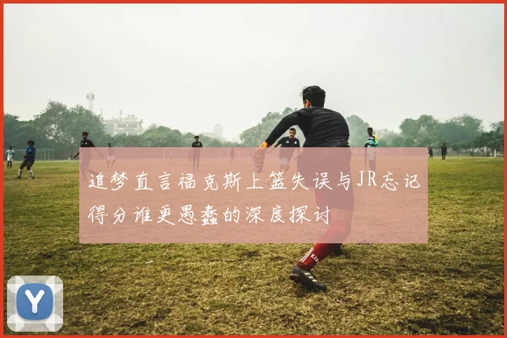 追梦直言福克斯上篮失误与JR忘记得分谁更愚蠢的深度探讨