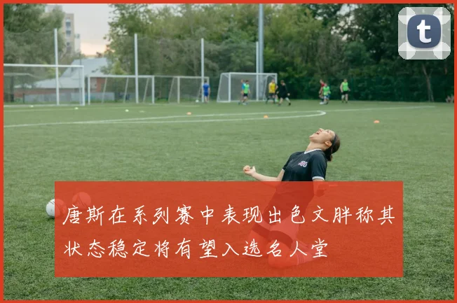 唐斯在系列赛中表现出色文胖称其状态稳定将有望入选名人堂