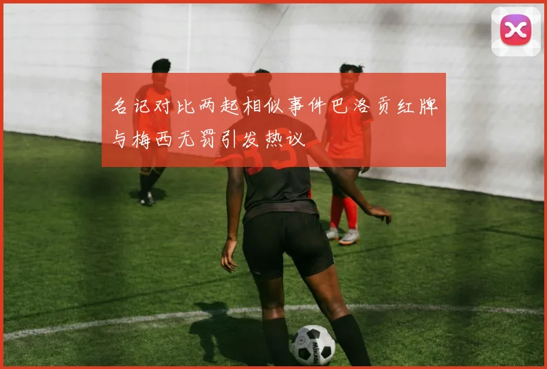 名记对比两起相似事件巴洛贡红牌与梅西无罚引发热议