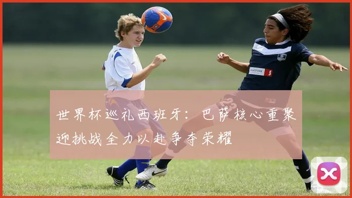世界杯巡礼西班牙：巴萨核心重聚迎挑战全力以赴争夺荣耀