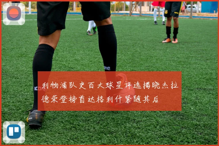 利物浦队史百大球星评选揭晓杰拉德荣登榜首达格利什紧随其后