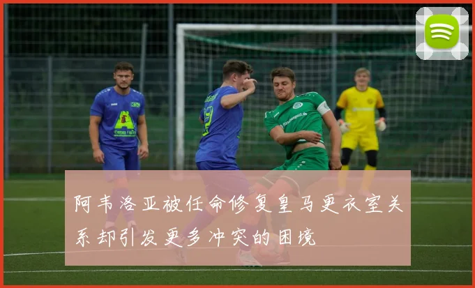 阿韦洛亚被任命修复皇马更衣室关系却引发更多冲突的困境