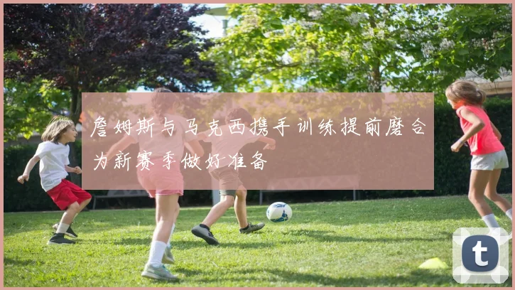 詹姆斯与马克西携手训练提前磨合为新赛季做好准备