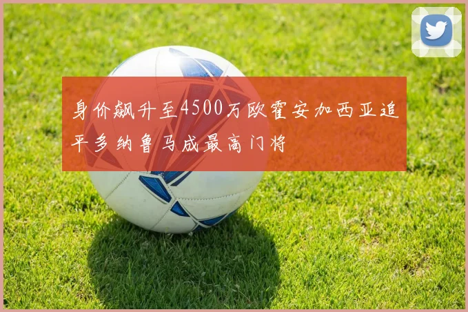 身价飙升至4500万欧霍安加西亚追平多纳鲁马成最高门将