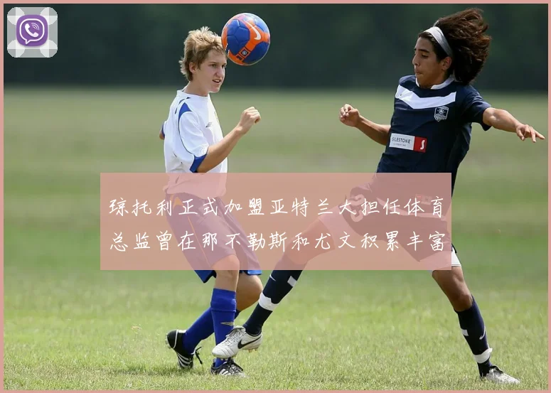琼托利正式加盟亚特兰大担任体育总监曾在那不勒斯和尤文积累丰富经验