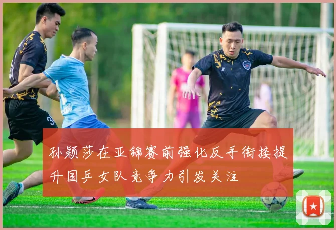 孙颖莎在亚锦赛前强化反手衔接提升国乒女队竞争力引发关注