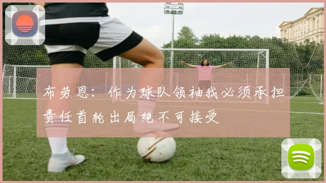 布劳恩：作为球队领袖我必须承担责任首轮出局绝不可接受