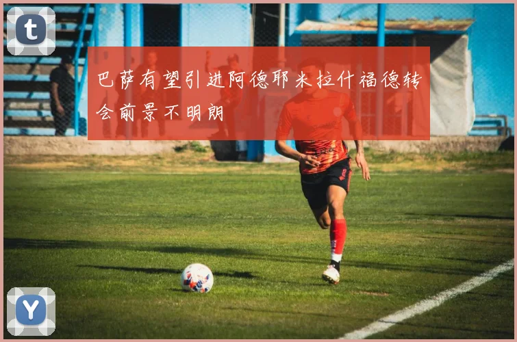巴萨有望引进阿德耶米拉什福德转会前景不明朗