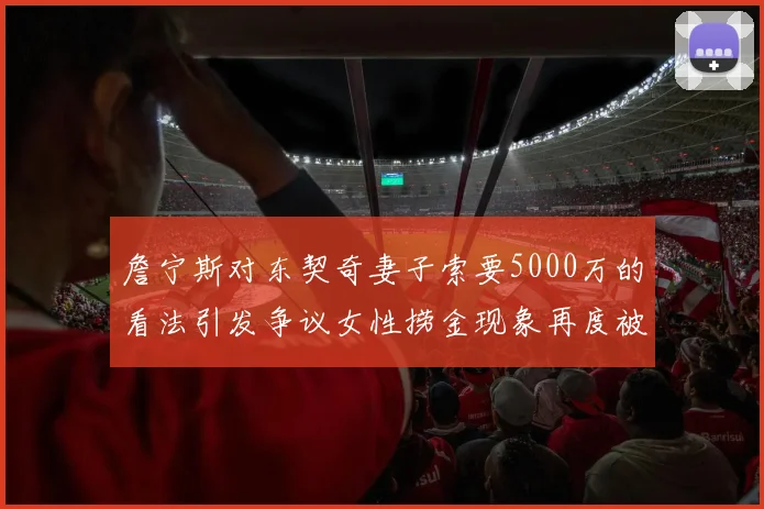 詹宁斯对东契奇妻子索要5000万的看法引发争议女性捞金现象再度被热议