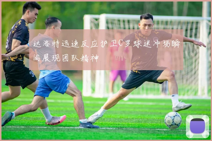 达洛特迅速反应护卫C罗球迷冲场瞬间展现团队精神